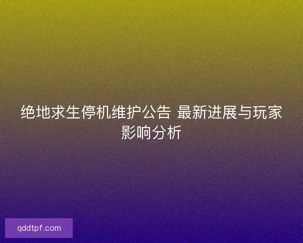 绝地求生停机维护公告 最新进展与玩家影响分析