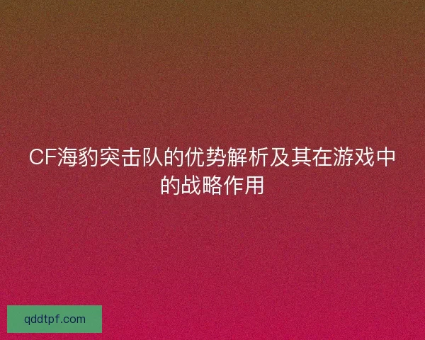 CF海豹突击队的优势解析及其在游戏中的战略作用