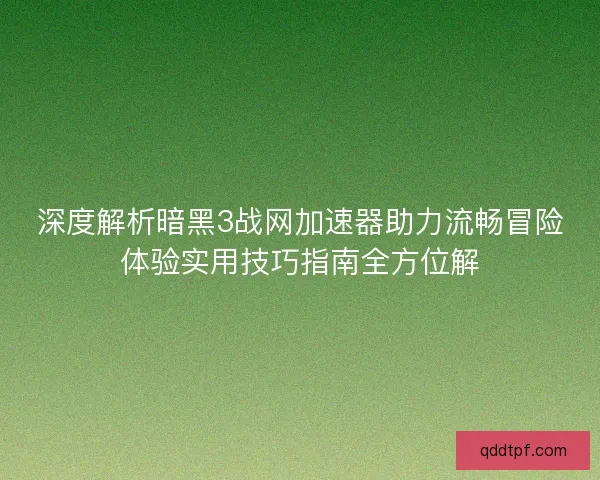 深度解析暗黑3战网加速器助力流畅冒险体验实用技巧指南全方位解