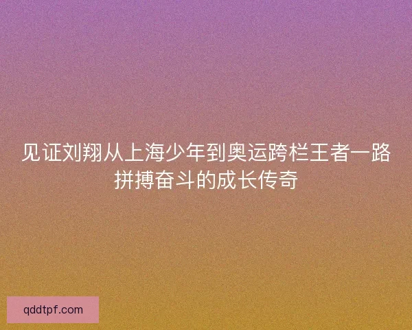 见证刘翔从上海少年到奥运跨栏王者一路拼搏奋斗的成长传奇