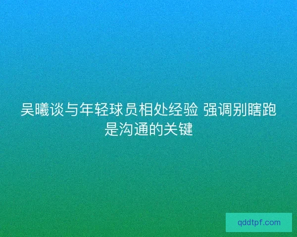 吴曦谈与年轻球员相处经验 强调别瞎跑是沟通的关键
