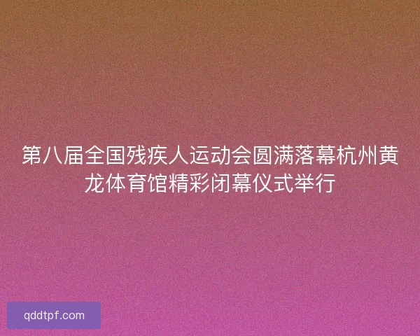第八届全国残疾人运动会圆满落幕杭州黄龙体育馆精彩闭幕仪式举行