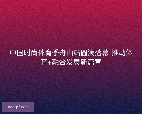 中国时尚体育季舟山站圆满落幕 推动体育+融合发展新篇章